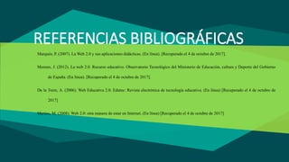 REFERENCIAS BIBLIOGRÁFICAS
Marquès, P. (2007). La Web 2.0 y sus aplicaciones didácticas. (En línea). [Recuperado el 4 de octubre de 2017].
Moreno, J. (2012). La web 2.0. Recurso educativo. Observatorio Tecnológico del Ministerio de Educación, cultura y Deporte del Gobierno
de España. (En línea). [Recuperado el 4 de octubre de 2017].
De la Torre, A. (2006). Web Educativa 2.0. Edutec: Revista electrónica de tecnología educativa. (En línea) [Recuperado el 4 de octubre de
2017]
Merino, M. (2008). Web 2.0: otra manera de estar en Internet. (En línea) [Recuperado el 4 de octubre de 2017]
 