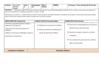 Profesor: Ena Cenith
Romero
Angulo
Grad
o:
5 Área/asignat
ura:
Ética Y
Valores
TIEMPO: 4 semanas, 1 hora semanal de 45 minutos
CONTEXTO: Estudiantes de grado 5 de la institución educativa Fernando de la vega sede almirante padilla, de edades entre 10 a 16 años, su gran mayoría son repitentes, el
grupo está conformado por 35 estudiantes repartidos en 17 niños y 18 niñas.
Pertenecientes a un estrato 0 y 1, donde los padres de familia su fuente de ingreso son trabajos informales, los estudiantes de este grado se muestran motivados para actividades
dentro y fuera del aula, aunque necesitan mejorar el manejo que se les da a los conflictos.
ABER CONOCER (Cognitivos) SABER HACER (Procedimentales) SABER SER (Actitudinales)
-Fomentar la capacidad de perder el miedo a
expresarse sin ser agresivos.
- Educar para una comunicación positiva e
inteligente
-Adquirir conocimientos y habilidades cognitivas,
emocionales y comunicativas.
 Participar en la resolución de conflictos.
 Realizar conclusiones acertadas para el
manejo de solución de conflictos.
 Reaccionar con tranquilidad frente a los diversos
problemas que se generan en clase.
 Escuchar con respeto y atención a sus demás
compañeros.
 Ser un líder positivo para solucionar conflictos
dentro y fuera del aula
.
Competencia ciudadana Estrategia didáctica
 