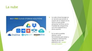 La nube
 La nube (cloud storage) es
un servicio que provee al
usuario de un espacio en la
red en el que puede
almacenar archivos con la
finalidad de compartirlos
con otros dispositivos u
otros usuarios.

En la web es posible
obtener varias
herramientas para alojar y
compartir información;
algunas de las más
populares son: Google
Drive y Dropbox.
 