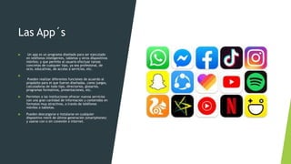 Las App´s
 Un app es un programa diseñado para ser ejecutado
en teléfonos inteligentes, tabletas y otros dispositivos
móviles; y que permite al usuario efectuar tareas
concretas de cualquier tipo, ya sea profesional, de
ocio, educativas, de acceso a servicios, etc.

Pueden realizar diferentes funciones de acuerdo al
propósito para el que fueron diseñadas, como juegos,
calculadoras de todo tipo, directorios, glosarios,
programas formativos, presentaciones, etc.
 Permiten a las instituciones ofrecer nuevos servicios
con una gran cantidad de información y contenidos en
formatos muy atractivos, a través de teléfonos
móviles o tabletas.
 Pueden descargarse e instalarse en cualquier
dispositivo móvil de última generación (smartphones)
y usarse con o sin conexión a internet.
 