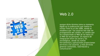 Web 2.0
aunque dicho término toma su momento
álgido en la publicación que realiza la
revista Time en el año 2006, donde se
establece que “los usuarios han sido los
protagonistas del cambio, un cambio que
ha transformado la Web de los datos en
la Web de las personas. Un espacio de
integración entre los social y los
tecnológicos, donde las nuevas
herramientas y aplicaciones proporcionan
servicios a los usuarios, y esos servicios
generan contenidos, información y
comunicación”.
 
