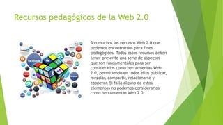Recursos pedagógicos de la Web 2.0
Son muchos los recursos Web 2.0 que
podemos encontrarnos para fines
pedagógicos. Todos estos recursos deben
tener presente una serie de aspectos
que son fundamentales para ser
considerados como herramientas Web
2.0, permitiendo en todos ellos publicar,
mezclar, compartir, relacionarse y
cooperar. Si falla alguno de estos
elementos no podemos considerarlos
como herramientas Web 2.0.
 