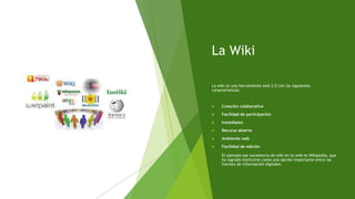 La Wiki
La wiki es una herramienta web 2.0 con las siguientes
características:
 Creación colaborativa
 Facilidad de participación
 Inmediatez
 Recurso abierto
 Ambiente web
 Facilidad de edición
El ejemplo por excelencia de wiki en la web es Wikipedia, que
ha logrado instituirse como una opción importante entre las
fuentes de información digitales.
 