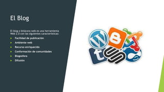 El Blog
El blog o bitácora web es una herramienta
Web 2.0 con las siguientes características:
 Facilidad de publicación
 Ambiente web
 Recurso enriquecido
 Conformación de comunidades
 Blogosfera
 Difusión
 