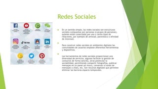 Redes Sociales
 En un sentido simple, las redes sociales son estructuras
sociales compuestas por personas (o grupos de personas),
quienes están conectadas por uno o varios tipos de
relaciones, por ejemplo de amistad, parentesco o afinidad
de intereses.

Para construir redes sociales en ambientes digitales las
comunidades de usuarios emplean diferentes herramientas
y dispositivos.

Las herramientas de redes sociales proporcionan una
diversidad de servicios, algunas facilitan la gestión de
contactos de forma sencilla, otras potencian la
sociabilidad, permitiendo compartir fotografías, publicar
mensajes en un panel (el muro), conversar a través de
mensajes o chats, etc. Son recursos digitales que permiten
eliminar las barreras espacio-temporales.
 