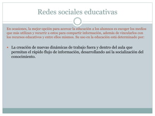 Redes sociales educativas
En ocasiones, la mejor opción para acercar la educación a los alumnos es escoger los medios
que más utilizan y recurrir a estos para compartir información, además de vincularlos con
los recursos educativos y entre ellos mismos. Su uso en la educación está determinado por:
 La creación de nuevas dinámicas de trabajo fuera y dentro del aula que
permitan el rápido flujo de información, desarrollando así la socialización del
conocimiento.
 