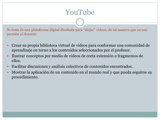 YouTube
Se trata de una plataforma digital diseñada para “alojar” videos, de tal manera que su uso
permite al docente:
 Crear su propia biblioteca virtual de videos para conformar una comunidad de
aprendizaje en torno a los contenidos seleccionados por el profesor.
 Ilustrar conceptos por medio de videos de corta extensión o fragmentos de
ellos.
 Facilitar discusiones y análisis colectivos de contenidos encontrados.
 Mostrar la aplicación de un contenido en el mundo real y que pueda seguirse su
procedimiento.
 