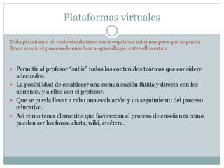 Plataformas virtuales
Toda plataforma virtual debe de tener unos requisitos mínimos para que se pueda
llevar a cabo el proceso de enseñanza-aprendizaje, entre ellos están:
 Permitir al profesor “subir” todos los contenidos teóricos que considere
adecuados.
 La posibilidad de establecer una comunicación fluida y directa con los
alumnos, y a ellos con el profesor.
 Que se pueda llevar a cabo una evaluación y un seguimiento del proceso
educativo.
 Así como tener elementos que favorezcan el proceso de enseñanza como
pueden ser los foros, chats, wiki, etcétera.
 