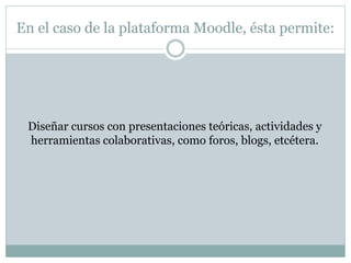 En el caso de la plataforma Moodle, ésta permite:
Diseñar cursos con presentaciones teóricas, actividades y
herramientas colaborativas, como foros, blogs, etcétera.
 