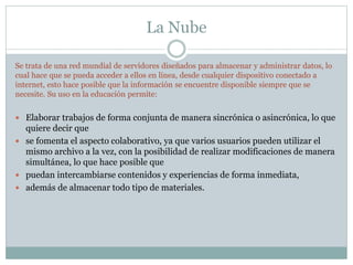 La Nube
Se trata de una red mundial de servidores diseñados para almacenar y administrar datos, lo
cual hace que se pueda acceder a ellos en línea, desde cualquier dispositivo conectado a
internet, esto hace posible que la información se encuentre disponible siempre que se
necesite. Su uso en la educación permite:
 Elaborar trabajos de forma conjunta de manera sincrónica o asincrónica, lo que
quiere decir que
 se fomenta el aspecto colaborativo, ya que varios usuarios pueden utilizar el
mismo archivo a la vez, con la posibilidad de realizar modificaciones de manera
simultánea, lo que hace posible que
 puedan intercambiarse contenidos y experiencias de forma inmediata,
 además de almacenar todo tipo de materiales.
 