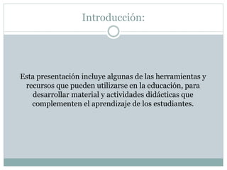 Introducción:
Esta presentación incluye algunas de las herramientas y
recursos que pueden utilizarse en la educación, para
desarrollar material y actividades didácticas que
complementen el aprendizaje de los estudiantes.
 