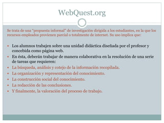 WebQuest.org
Se trata de una “propuesta informal” de investigación dirigida a los estudiantes, en la que los
recursos empleados provienen parcial o totalmente de internet. Su uso implica que:
 Los alumnos trabajen sobre una unidad didáctica diseñada por el profesor y
concebida como página web.
 En ésta, deberán trabajar de manera colaborativa en la resolución de una serie
de tareas que requieren:
 La búsqueda, análisis y cotejo de la información recopilada.
 La organización y representación del conocimiento.
 La construcción social del conocimiento.
 La redacción de las conclusiones.
 Y finalmente, la valoración del proceso de trabajo.
 