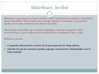 SlideShare, Scribd
Slideshare es un espacio en el que se pueden “subir” presentaciones creadas en PowerPoint,
Word, OpenOffice y PDF mismas que se pueden visualizar y descargar, y que también
pueden servir como referencia para elaborar las clases.
Por otro lado está Scribd, que es similar a Slideshare, sólo que en lugar de “subir”
presentaciones, lo que se adjunta son artículos, libros o documentos (docx. o pdf).
Slideshare permite:
 Compartir información a través de la presentación de diapositivas,
 además de que los usuarios pueden agregar comentarios relacionados con el
tema tratado.
 
