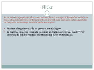 Flickr
Es un sitio web que permite almacenar, ordenar, buscar y compartir fotografías o videos en
línea, a través de internet, por lo que puede ser muy útil para emplearse en las asignaturas
de fotografía, sin embargo, también puede usarse para:
 Mostrar el seguimiento de un proceso metodológico.
 El material didáctico diseñado para una asignatura específica, puede verse
enriquecido con los recursos mostrados por otros profesionales.
 