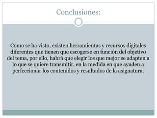 Conclusiones:
Como se ha visto, existen herramientas y recursos digitales
diferentes que tienen que escogerse en función del objetivo
del tema, por ello, habrá que elegir los que mejor se adapten a
lo que se quiere transmitir, en la medida en que ayuden a
perfeccionar los contenidos y resultados de la asignatura.
 