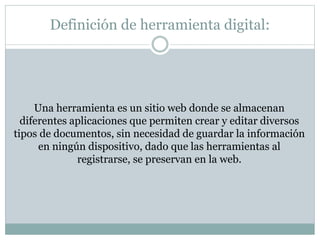 Definición de herramienta digital:
Una herramienta es un sitio web donde se almacenan
diferentes aplicaciones que permiten crear y editar diversos
tipos de documentos, sin necesidad de guardar la información
en ningún dispositivo, dado que las herramientas al
registrarse, se preservan en la web.
 