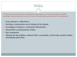 Wikis
Se trata de una herramienta colaborativa, asincrónica, en cuya construcción pueden
participar varios usuarios a la vez. Su uso en la educación permite que los estudiantes:
 Lean, piensen y reflexionen.
 Escriban e interactúen con el trabajo de los demás.
 Investiguen, busquen y contrasten información.
 Desarrollen su pensamiento crítico.
 Que compartan.
 Además de que publicar, saberse leído, comentado y observado, puede resultar
estimulante para ellos.
 