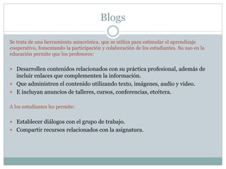 Blogs
Se trata de una herramienta asincrónica, que se utiliza para estimular el aprendizaje
cooperativo, fomentando la participación y colaboración de los estudiantes. Su uso en la
educación permite que los profesores:
 Desarrollen contenidos relacionados con su práctica profesional, además de
incluir enlaces que complementen la información.
 Que administren el contenido utilizando texto, imágenes, audio y video.
 E incluyan anuncios de talleres, cursos, conferencias, etcétera.
A los estudiantes les permite:
 Establecer diálogos con el grupo de trabajo.
 Compartir recursos relacionados con la asignatura.
 