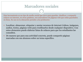 Marcadores sociales
Esta herramienta es un tipo de medio social que sirve para guardar, clasificar y compartir
enlaces en internet, en otras palabras, son marcadores de páginas web que están guardados
en línea. Su uso en la educación permite a los profesores:
 Localizar, almacenar, etiquetar y anotar recursos de internet (videos, imágenes,
audios, textos, páginas web) para reutilizarlos desde cualquier dispositivo. Con
estos elementos puede elaborar listas de enlaces para que los estudiantes las
consulten.
 De manera que para una actividad concreta, puede compartir páginas
marcadas con sus alumnos sobre un tema específico.
 