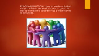 RESPONSABILIDAD SOCIAL: poner en marcha actitudes y
comportamientos que permitan aportar un granito de
arena para mejorar la calidad de vida o el bienestar de
la comunidad.
 