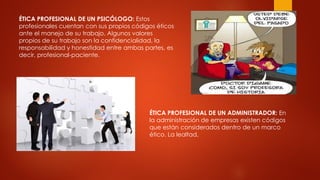 ÉTICA PROFESIONAL DE UN PSICÓLOGO: Estos
profesionales cuentan con sus propios códigos éticos
ante el manejo de su trabajo. Algunos valores
propios de su trabajo son la confidencialidad, la
responsabilidad y honestidad entre ambas partes, es
decir, profesional-paciente.
ÉTICA PROFESIONAL DE UN ADMINISTRADOR: En
la administración de empresas existen códigos
que están considerados dentro de un marco
ético. La lealtad,
 