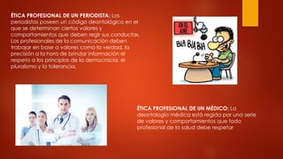 ÉTICA PROFESIONAL DE UN PERIODISTA: Los
periodistas poseen un código deontológico en el
que se determinan ciertos valores y
comportamientos que deben regir sus conductas.
Los profesionales de la comunicación deben
trabajar en base a valores como la verdad, la
precisión a la hora de brindar información el
respeto a los principios de la democracia, el
pluralismo y la tolerancia.
ÉTICA PROFESIONAL DE UN MÉDICO: La
deontología médica está regida por una serie
de valores y comportamientos que todo
profesional de la salud debe respetar
 