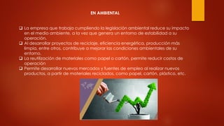EN AMBIENTAL
 La empresa que trabaja cumpliendo la legislación ambiental reduce su impacto
en el medio ambiente, a la vez que genera un entorno de estabilidad a su
operación.
 Al desarrollar proyectos de reciclaje, eficiencia energética, producción más
limpia, entre otros, contribuye a mejorar las condiciones ambientales de su
entorno.
 La reutilización de materiales como papel o cartón, permite reducir costos de
operación
 Permite desarrollar nuevos mercados y fuentes de empleo al realizar nuevos
productos, a partir de materiales reciclados, como papel, cartón, plástico, etc.
 