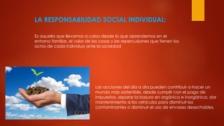 LA RESPONSABILIDAD SOCIAL INDIVIDUAL:
Es aquella que llevamos a cabo desde lo que aprendemos en el
entorno familiar, el valor de las cosas y las repercusiones que tienen los
actos de cada individuo ante la sociedad
Las acciones del día a día pueden contribuir a hacer un
mundo más sostenible, desde cumplir con el pago de
impuestos, separar la basura en orgánica e inorgánica, dar
mantenimiento a los vehículos para disminuir los
contaminantes o disminuir el uso de envases desechables.
 