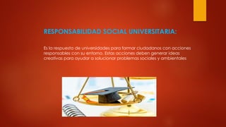 RESPONSABILIDAD SOCIAL UNIVERSITARIA:
Es la respuesta de universidades para formar ciudadanos con acciones
responsables con su entorno. Estas acciones deben generar ideas
creativas para ayudar a solucionar problemas sociales y ambientales
 