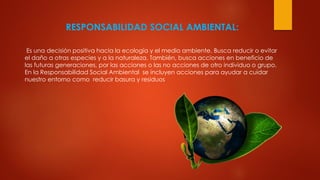 RESPONSABILIDAD SOCIAL AMBIENTAL:
Es una decisión positiva hacia la ecología y el medio ambiente. Busca reducir o evitar
el daño a otras especies y a la naturaleza. También, busca acciones en beneficio de
las futuras generaciones, por las acciones o las no acciones de otro individuo o grupo.
En la Responsabilidad Social Ambiental se incluyen acciones para ayudar a cuidar
nuestro entorno como reducir basura y residuos
 