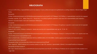 BIBLIOGRAFIA
• Cuevas, R. (2011) Ética y responsabilidad social de las empresas: la nueva cultura de la época de la globalización: un enfoque dialéctico. Editorial Miguel Ángel
Porrúa.
Recuperado
de https://ebookcentral.proquest.com/lib/biblioiberoamericanasp/detail.action?docID=3225756&query=%C3%89tica+y+responsabilidad+social+de+las+empresas
• Fernández izquierdo , M. A. Muñoz Torres, M. J. Rivera Lirio, J. M. (2010) El gobierno corporativo como motor de la responsabilidad social corporativa.
Editorial: Universitat Jaume I. Servei de Comunicació i Publicacions.
Recuperado
de https://ebookcentral.proquest.com/lib/biblioiberoamericanasp/detail.action?docID=3217912&query=El+gobierno+corporativo+como+motor+de+la+responsabi
lidad+social+corporativa
• Solarte, R. M. R. (2016). Violencia e institución : Aportes para una ética de la responsabilidad social. pp. 66 - 72, 86 - 95.
Recuperado
de https://ebookcentral.proquest.com/lib/biblioiberoamericanasp/detail.action?docID=5758236&query=Violencia+e+instituci%C3%B3n+%3A+Aportes+para+una
+%C3%A9tica+de+la+responsabilidad+social
• SER O APARENTAR LA RESPONSABILIDAD SOCIAL EMPRESARIAL EN COLOMBIA: Análisis organizacional basado en los lineamientos de la
Responsabilidad Social Empresarial”.
Recuperado de http://www.javeriana.edu.co/biblos/tesis/comunicacion/tesis250.pdf
• Valle, Ángela del (2008) Problemas de la economía mundial en el siglo XXI: amenazas y oportunidades. Editorial: Universidad Pontificia de Salamanca.
Recuperado de la base de datos E-
libro. https://ebookcentral.proquest.com/lib/biblioiberoamericanasp/detail.action?docID=3226736&query=Problemas+de+la+econom%C3%ADa+mundial+en+el
+siglo+XXI
 