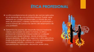 ÉTICA PROFESIONAL
 La ética profesional es el conjunto de normas aplicadas
en el desarrollo de una actividad laboral. Puede verse
reflejada en códigos profesionales y a través de una
serie de principios y valores contenidos en postulados y
marca formas de conductas dentro del desempeño de
una profesión.
 Determina las pautas del desarrollo laboral mediante
valores que poseen los seres humanos. La ética
profesional o laboral es indispensable en cualquier
persona que desee trabajar, desde empleados,
emprendedores, dueños de negocios o altos ejecutivos.
Implica la práctica de valores como la responsabilidad,
puntualidad, estudio, constancia, carácter,
concentración, formación, discreción, entre otras.
 