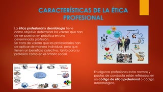 CARACTERÍSTICAS DE LA ÉTICA
PROFESIONAL
La ética profesional y deontología tiene
como objetivo determinar los valores que han
de ser puestos en práctica en una
determinada profesión.
Se trata de valores que los profesionales han
de aplicar de manera individual, pero que
tienen un beneficio colectivo, tanto para su
profesión como en el ámbito social.
En algunas profesiones estas normas y
pautas de conducta están reflejadas en
un código de ética profesional o código
deontológico.
 