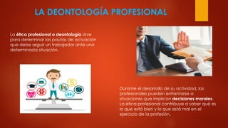 LA DEONTOLOGÍA PROFESIONAL
La ética profesional o deontología sirve
para determinar las pautas de actuación
que debe seguir un trabajador ante una
determinada situación.
Durante el desarrollo de su actividad, los
profesionales pueden enfrentarse a
situaciones que implican decisiones morales.
La ética profesional contribuye a saber qué es
lo que está bien y lo que está mal en el
ejercicio de la profesión.
 