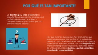 POR QUÉ ES TAN IMPORTANTE!
La deontología y ética profesional es
importante porque permite arraigar en el
profesional una serie de valores y
comportamientos que contribuyen a la
armonía laboral y social
Hay que tener en cuenta que hay profesiones que
repercuten en uno u otro sentido en la vida de las
personas, como es el caso de los médicos, abogados
o periodistas. Por tanto, contar con un código ético es
imprescindible para que ejerzan su actividad dentro
de unos parámetros de justicia, equidad, veracidad,
honestidad y responsabilidad
 