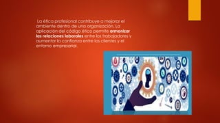 La ética profesional contribuye a mejorar el
ambiente dentro de una organización. La
aplicación del código ético permite armonizar
las relaciones laborales entre los trabajadores y
aumentar la confianza entre los clientes y el
entorno empresarial.
 