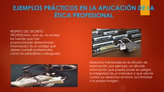EJEMPLOS PRÁCTICOS EN LA APLICACIÓN DE LA
ÉTICA PROFESIONAL
RESPETO DEL SECRETO
PROFESIONAL: esto es, no revelar
las fuentes que han
proporcionado determinada
información. Es un código que
deben cumplir profesionales
como los periodistas o abogados.
Derechos individuales en la difusión de
información: por ejemplo, no difundir
información que pueda poner en peligro
la integridad de un individuo o que atente
contra sus derechos al honor, la intimidad
o la propia imagen.
 