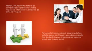 RESPETO PROFESIONAL: tratar a los
compañeros de profesión de forma
respetuosa y fomentar un ambiente de
armonía y respeto
Fomentar la inclusión laboral: adoptar prácticas
cotidianas que contribuyan a erradicar cualquier
tipo de discriminación profesional por razón de
edad, sexo o grupo social.
 