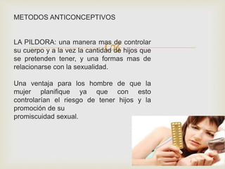 
METODOS ANTICONCEPTIVOS
LA PILDORA: una manera mas de controlar
su cuerpo y a la vez la cantidad de hijos que
se pretenden tener, y una formas mas de
relacionarse con la sexualidad.
Una ventaja para los hombre de que la
mujer planifique ya que con esto
controlarían el riesgo de tener hijos y la
promoción de su
promiscuidad sexual.
 