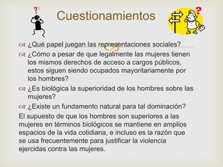 
Cuestionamientos
 ¿Qué papel juegan las representaciones sociales?
 ¿Cómo a pesar de que legalmente las mujeres tienen
los mismos derechos de acceso a cargos públicos,
estos siguen siendo ocupados mayoritariamente por
los hombres?
 ¿Es biológica la superioridad de los hombres sobre las
mujeres?
 ¿Existe un fundamento natural para tal dominación?
El supuesto de que los hombres son superiores a las
mujeres en términos biológicos se mantiene en amplios
espacios de la vida cotidiana, e incluso es la razón que
se usa frecuentemente para justificar la violencia
ejercidas contra las mujeres.
 
