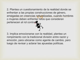 
2. Plantea un cuestionamiento de la realidad donde se
enfrentan a las propias construcciones de género,
arraigadas en creencias naturalizadas, cuando hombres
o mujeres deben enfrentar retos que consideran
pertenecen al rol contrario.
3. Implica emocionarse con la realidad, plantea un
rompimiento con la tradicional división entre razón y
emoción, para ubicarse como agente de cambio, pero
luego de revisar y aclarar las apuestas políticas.
 