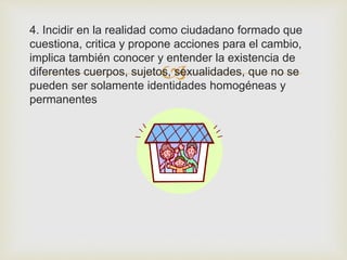 
4. Incidir en la realidad como ciudadano formado que
cuestiona, critica y propone acciones para el cambio,
implica también conocer y entender la existencia de
diferentes cuerpos, sujetos, sexualidades, que no se
pueden ser solamente identidades homogéneas y
permanentes
 
