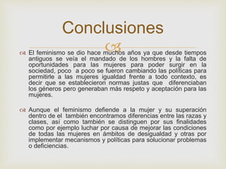  El feminismo se dio hace muchos años ya que desde tiempos
antiguos se veía el mandado de los hombres y la falta de
oportunidades para las mujeres para poder surgir en la
sociedad, poco a poco se fueron cambiando las políticas para
permitirle a las mujeres igualdad frente a todo contexto, es
decir que se establecieron normas justas que diferenciaban
los géneros pero generaban más respeto y aceptación para las
mujeres.
 Aunque el feminismo defiende a la mujer y su superación
dentro de el también encontramos diferencias entre las razas y
clases, así como también se distinguen por sus finalidades
como por ejemplo luchar por causa de mejorar las condiciones
de todas las mujeres en ámbitos de desigualdad y otras por
implementar mecanismos y políticas para solucionar problemas
o deficiencias.
Conclusiones
 