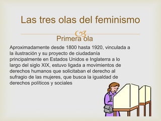 
Las tres olas del feminismo
Primera ola
Aproximadamente desde 1800 hasta 1920, vinculada a
la ilustración y su proyecto de ciudadanía
principalmente en Estados Unidos e Inglaterra a lo
largo del siglo XIX, estuvo ligada a movimientos de
derechos humanos que solicitaban el derecho al
sufragio de las mujeres, que busca la igualdad de
derechos políticos y sociales
 