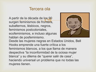 
Tercera ola
Desde las mujeres negras en Estados Unidos, Bell
Hooks emprende una fuerte crítica a los
feminismos blancos, a los que llama de manera
despectiva “la inconformidad de la ociosa mujer
blanca” y su dilema de “querer salir de casa”,
haciendo universal un problema que no todas las
mujeres tienen.
A partir de la década de los 90
surgen feminismos de frontera,
subalternos, lésbicos, negros,
feminismos postcoloniales,
ecofeminismos, e incluso algunas
hablan de posfeminismo.
 