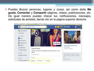  Puedes Buscar personas, lugares y cosas, así como darle Me
gusta, Comentar y Compartir páginas, videos, publicaciones, etc.
De igual manera puedes checar tus notificaciones, mensajes,
solicitudes de amistad, dando clic en la página superior derecha.
 