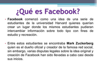 ¿Qué es Facebook?
• Facebook comenzó como una idea de una serie de
estudiantes de la universidad Harvard quienes querían
crear un lugar donde los mismos estudiantes pudieran
intercambiar información sobre todo tipo con fines de
estudio y recreación.
• Entre estos estudiantes se encontraba Mark Zuckerberg
quien es el dueño oficial y creador de la famosa red social,
sin embargo, varias disputas legales sobre la idea original y
creación de Facebook han sido llevadas a cabo casi desde
sus inicios.
 