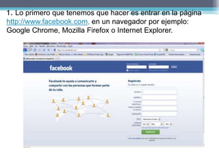 1. Lo primero que tenemos que hacer es entrar en la página
http://www.facebook.com, en un navegador por ejemplo:
Google Chrome, Mozilla Firefox o Internet Explorer.
 