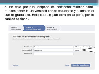 5. En esta pantalla tampoco es necesario rellenar nada.
Puedes poner la Universidad donde estudiaste y el año en el
que te graduaste. Este dato se publicará en tu perfil, por lo
cual es opcional.
 