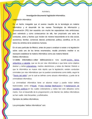 Actividad 5 
Investigación documental legislación informática. 
Legislación informática: 
Es un hecho innegable que el avance inaudito de la tecnología en materia 
informática y el desarrollo de las nuevas Tecnologías de Información y 
Comunicación (TIC) han excedido con mucho las expectativas más ambiciosas; 
pero sobretodo y como consecuencia de ello, han propiciado una serie de 
conductas, actos y hechos que inciden de manera trascendente en la vida social, 
económica, familiar, comercial, laboral, profesional, política, científica, en fin, en 
todos los ámbitos de la existencia humana. 
En el caso particular de México, antes de pasar a analizar si existe o no legislación 
sobre cada uno de los temas enumerados, resulta prioritario meditar si es 
necesario establecer la materia informática como una materia federal. 
Delitos informáticos: 
Un delito informático o ciber delincuencia es toda aquella acción, típica, 
antijurídica y culpable, que se da por vías informáticas o que tiene como objetivo 
destruir y dañar ordenadores, medios electrónicos y redes de Internet. Debido a 
que la informática se mueve más rápido que la legislación, existen conductas 
criminales por vías informáticas que no pueden considerarse como delito, según la 
"Teoría del delito", por lo cual se definen como abusos informáticos, y parte de la 
criminalidad informática. 
La criminalidad informática tiene un alcance mayor y puede incluir delitos 
tradicionales como el fraude, el robo, chantaje, falsificación y la malversación de 
caudales públicos en los cuales ordenadores y redes han sido utilizados como 
medio. Con el desarrollo de la programación y de Internet, los delitos informáticos 
se han vuelto más frecuentes y sofisticados. 
Ejemplos de delitos informáticos. 
Los principales “delitos informáticos” son: 
 